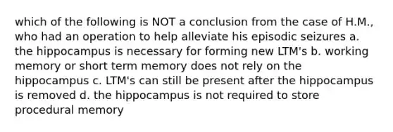 which of the following is NOT a conclusion from the case of H.M., who had an operation to help alleviate his episodic seizures a. the hippocampus is necessary for forming new LTM's b. working memory or short term memory does not rely on the hippocampus c. LTM's can still be present after the hippocampus is removed d. the hippocampus is not required to store procedural memory