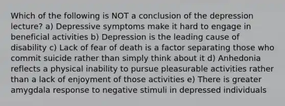 Which of the following is NOT a conclusion of the depression lecture? a) Depressive symptoms make it hard to engage in beneficial activities b) Depression is the leading cause of disability c) Lack of fear of death is a factor separating those who commit suicide rather than simply think about it d) Anhedonia reflects a physical inability to pursue pleasurable activities rather than a lack of enjoyment of those activities e) There is greater amygdala response to negative stimuli in depressed individuals