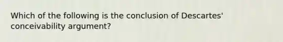 Which of the following is the conclusion of Descartes' conceivability argument?