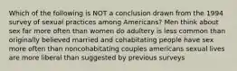 Which of the following is NOT a conclusion drawn from the 1994 survey of sexual practices among Americans? Men think about sex far more often than women do adultery is less common than originally believed married and cohabitating people have sex more often than noncohabitating couples americans sexual lives are more liberal than suggested by previous surveys