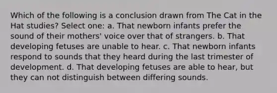 Which of the following is a conclusion drawn from The Cat in the Hat studies? Select one: a. That newborn infants prefer the sound of their mothers' voice over that of strangers. b. That developing fetuses are unable to hear. c. That newborn infants respond to sounds that they heard during the last trimester of development. d. That developing fetuses are able to hear, but they can not distinguish between differing sounds.