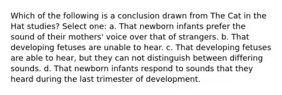 Which of the following is a conclusion drawn from The Cat in the Hat studies? Select one: a. That newborn infants prefer the sound of their mothers' voice over that of strangers. b. That developing fetuses are unable to hear. c. That developing fetuses are able to hear, but they can not distinguish between differing sounds. d. That newborn infants respond to sounds that they heard during the last trimester of development.