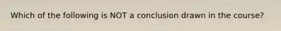 Which of the following is NOT a conclusion drawn in the course?