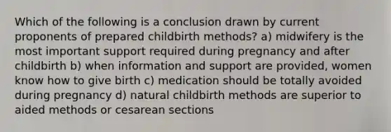 Which of the following is a conclusion drawn by current proponents of prepared childbirth methods? a) midwifery is the most important support required during pregnancy and after childbirth b) when information and support are provided, women know how to give birth c) medication should be totally avoided during pregnancy d) natural childbirth methods are superior to aided methods or cesarean sections