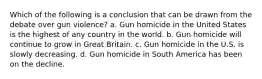 Which of the following is a conclusion that can be drawn from the debate over gun violence? a. Gun homicide in the United States is the highest of any country in the world. b. Gun homicide will continue to grow in Great Britain. c. Gun homicide in the U.S. is slowly decreasing. d. Gun homicide in South America has been on the decline.