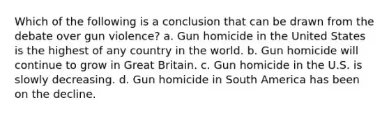 Which of the following is a conclusion that can be drawn from the debate over gun violence? a. Gun homicide in the United States is the highest of any country in the world. b. Gun homicide will continue to grow in Great Britain. c. Gun homicide in the U.S. is slowly decreasing. d. Gun homicide in South America has been on the decline.