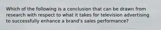 Which of the following is a conclusion that can be drawn from research with respect to what it takes for television advertising to successfully enhance a brand's sales performance?