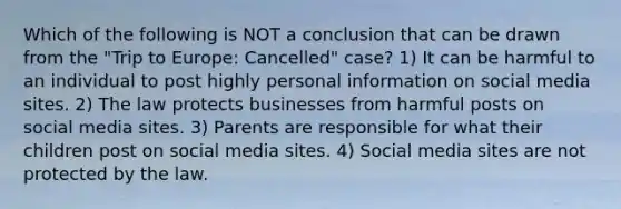 Which of the following is NOT a conclusion that can be drawn from the "Trip to Europe: Cancelled" case? 1) It can be harmful to an individual to post highly personal information on social media sites. 2) The law protects businesses from harmful posts on social media sites. 3) Parents are responsible for what their children post on social media sites. 4) Social media sites are not protected by the law.