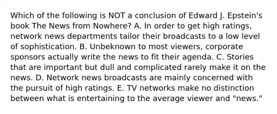 Which of the following is NOT a conclusion of Edward J. Epstein's book The News from Nowhere? A. In order to get high ratings, network news departments tailor their broadcasts to a low level of sophistication. B. Unbeknown to most viewers, corporate sponsors actually write the news to fit their agenda. C. Stories that are important but dull and complicated rarely make it on the news. D. Network news broadcasts are mainly concerned with the pursuit of high ratings. E. TV networks make no distinction between what is entertaining to the average viewer and "news."