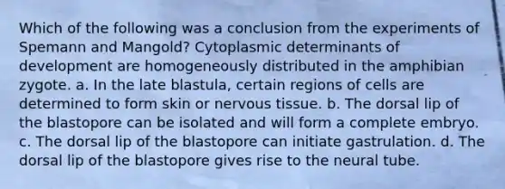 Which of the following was a conclusion from the experiments of Spemann and Mangold? Cytoplasmic determinants of development are homogeneously distributed in the amphibian zygote. a. In the late blastula, certain regions of cells are determined to form skin or nervous tissue. b. The dorsal lip of the blastopore can be isolated and will form a complete embryo. c. The dorsal lip of the blastopore can initiate gastrulation. d. The dorsal lip of the blastopore gives rise to the neural tube.