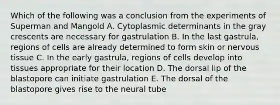 Which of the following was a conclusion from the experiments of Superman and Mangold A. Cytoplasmic determinants in the gray crescents are necessary for gastrulation B. In the last gastrula, regions of cells are already determined to form skin or nervous tissue C. In the early gastrula, regions of cells develop into tissues appropriate for their location D. The dorsal lip of the blastopore can initiate gastrulation E. The dorsal of the blastopore gives rise to the neural tube