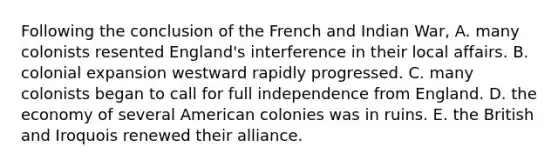 Following the conclusion of the French and Indian War, A. many colonists resented England's interference in their local affairs. B. colonial expansion westward rapidly progressed. C. many colonists began to call for full independence from England. D. the economy of several American colonies was in ruins. E. the British and Iroquois renewed their alliance.