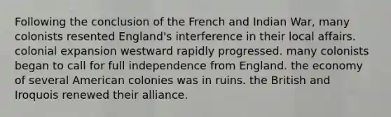 Following the conclusion of the French and Indian War, many colonists resented England's interference in their local affairs. colonial expansion westward rapidly progressed. many colonists began to call for full independence from England. the economy of several American colonies was in ruins. the British and Iroquois renewed their alliance.