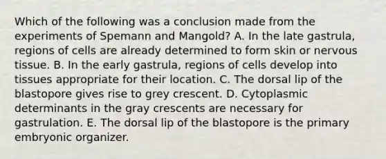 Which of the following was a conclusion made from the experiments of Spemann and Mangold? A. In the late gastrula, regions of cells are already determined to form skin or nervous tissue. B. In the early gastrula, regions of cells develop into tissues appropriate for their location. C. The dorsal lip of the blastopore gives rise to grey crescent. D. Cytoplasmic determinants in the gray crescents are necessary for gastrulation. E. The dorsal lip of the blastopore is the primary embryonic organizer.