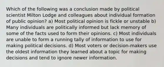 Which of the following was a conclusion made by political scientist Milton Lodge and colleagues about individual formation of public opinion? a) Most political opinion is fickle or unstable b) Many individuals are politically informed but lack memory of some of the facts used to form their opinions. c) Most individuals are unable to form a running tally of information to use for making political decisions. d) Most voters or decision-makers use the oldest information they learned about a topic for making decisions and tend to ignore newer information.