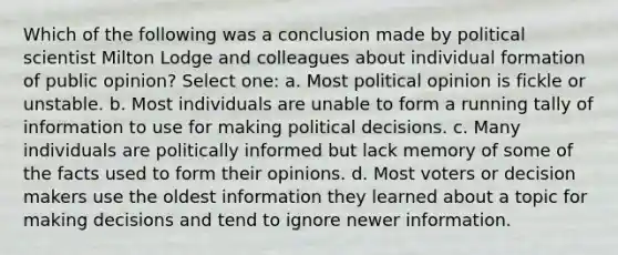 Which of the following was a conclusion made by political scientist Milton Lodge and colleagues about individual formation of public opinion? Select one: a. Most political opinion is fickle or unstable. b. Most individuals are unable to form a running tally of information to use for making political decisions. c. Many individuals are politically informed but lack memory of some of the facts used to form their opinions. d. Most voters or decision makers use the oldest information they learned about a topic for making decisions and tend to ignore newer information.