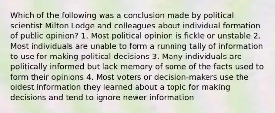 Which of the following was a conclusion made by political scientist Milton Lodge and colleagues about individual formation of public opinion? 1. Most political opinion is fickle or unstable 2. Most individuals are unable to form a running tally of information to use for making political decisions 3. Many individuals are politically informed but lack memory of some of the facts used to form their opinions 4. Most voters or decision-makers use the oldest information they learned about a topic for making decisions and tend to ignore newer information