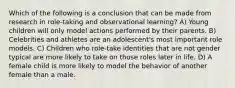 Which of the following is a conclusion that can be made from research in role-taking and observational learning? A) Young children will only model actions performed by their parents. B) Celebrities and athletes are an adolescent's most important role models. C) Children who role-take identities that are not gender typical are more likely to take on those roles later in life. D) A female child is more likely to model the behavior of another female than a male.