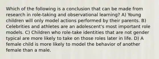 Which of the following is a conclusion that can be made from research in role-taking and observational learning? A) Young children will only model actions performed by their parents. B) Celebrities and athletes are an adolescent's most important role models. C) Children who role-take identities that are not gender typical are more likely to take on those roles later in life. D) A female child is more likely to model the behavior of another female than a male.