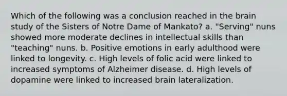 Which of the following was a conclusion reached in the brain study of the Sisters of Notre Dame of Mankato? a. "Serving" nuns showed more moderate declines in intellectual skills than "teaching" nuns. b. Positive emotions in early adulthood were linked to longevity. c. High levels of folic acid were linked to increased symptoms of Alzheimer disease. d. High levels of dopamine were linked to increased brain lateralization.