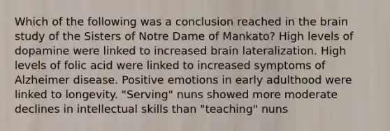 Which of the following was a conclusion reached in the brain study of the Sisters of Notre Dame of Mankato? High levels of dopamine were linked to increased brain lateralization. High levels of folic acid were linked to increased symptoms of Alzheimer disease. Positive emotions in early adulthood were linked to longevity. "Serving" nuns showed more moderate declines in intellectual skills than "teaching" nuns