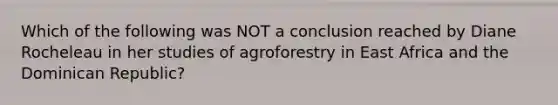 Which of the following was NOT a conclusion reached by Diane Rocheleau in her studies of agroforestry in East Africa and the Dominican Republic?