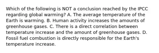 Which of the following is NOT a conclusion reached by the IPCC regarding global warming? A. The average temperature of the Earth is warming. B. Human activity increases the amounts of greenhouse gases. C. There is a direct correlation between temperature increase and the amount of greenhouse gases. D. Fossil fuel combustion is directly responsible for the Earth's temperature increase.