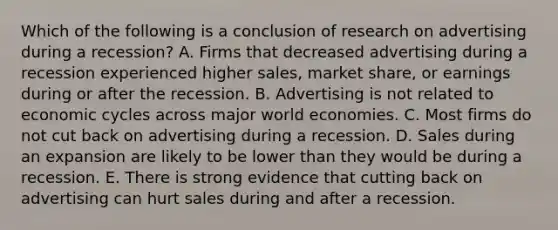 Which of the following is a conclusion of research on advertising during a recession? A. Firms that decreased advertising during a recession experienced higher sales, market share, or earnings during or after the recession. B. Advertising is not related to economic cycles across major world economies. C. Most firms do not cut back on advertising during a recession. D. Sales during an expansion are likely to be lower than they would be during a recession. E. There is strong evidence that cutting back on advertising can hurt sales during and after a recession.