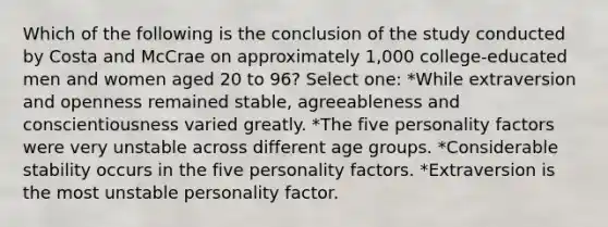 Which of the following is the conclusion of the study conducted by Costa and McCrae on approximately 1,000 college-educated men and women aged 20 to 96? Select one: *While extraversion and openness remained stable, agreeableness and conscientiousness varied greatly. *The five personality factors were very unstable across different age groups. *Considerable stability occurs in the five personality factors. *Extraversion is the most unstable personality factor.