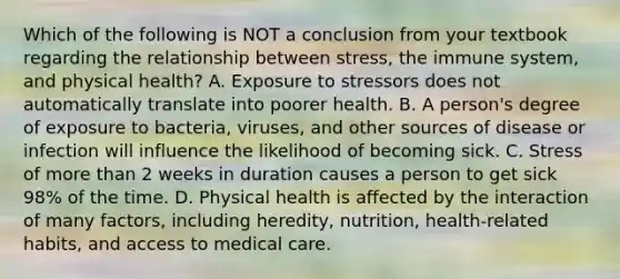 Which of the following is NOT a conclusion from your textbook regarding the relationship between stress, the immune system, and physical health? A. Exposure to stressors does not automatically translate into poorer health. B. A person's degree of exposure to bacteria, viruses, and other sources of disease or infection will influence the likelihood of becoming sick. C. Stress of more than 2 weeks in duration causes a person to get sick 98% of the time. D. Physical health is affected by the interaction of many factors, including heredity, nutrition, health-related habits, and access to medical care.