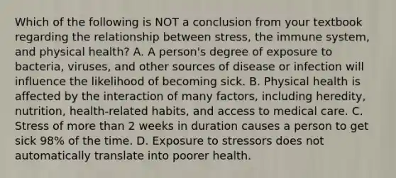 Which of the following is NOT a conclusion from your textbook regarding the relationship between stress, the immune system, and physical health? A. A person's degree of exposure to bacteria, viruses, and other sources of disease or infection will influence the likelihood of becoming sick. B. Physical health is affected by the interaction of many factors, including heredity, nutrition, health-related habits, and access to medical care. C. Stress of more than 2 weeks in duration causes a person to get sick 98% of the time. D. Exposure to stressors does not automatically translate into poorer health.