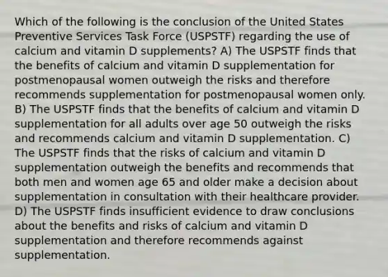 Which of the following is the conclusion of the United States Preventive Services Task Force (USPSTF) regarding the use of calcium and vitamin D supplements? A) The USPSTF finds that the benefits of calcium and vitamin D supplementation for postmenopausal women outweigh the risks and therefore recommends supplementation for postmenopausal women only. B) The USPSTF finds that the benefits of calcium and vitamin D supplementation for all adults over age 50 outweigh the risks and recommends calcium and vitamin D supplementation. C) The USPSTF finds that the risks of calcium and vitamin D supplementation outweigh the benefits and recommends that both men and women age 65 and older make a decision about supplementation in consultation with their healthcare provider. D) The USPSTF finds insufficient evidence to draw conclusions about the benefits and risks of calcium and vitamin D supplementation and therefore recommends against supplementation.