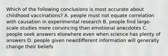 Which of the following conclusions is most accurate about childhood vaccinations? A. people must not equate correlation with causation in experimental research B. people find large-scale studies more convincing than emotional anecdotes C. people seek answers elsewhere even when science has plenty of answers D. people given new/different information will generally change their beliefs