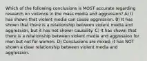 Which of the following conclusions is MOST accurate regarding research on violence in the mass media and aggression? A) It has shown that violent media can cause aggression. B) It has shown that there is a relationship between violent media and aggression, but it has not shown causality. C) It has shown that there is a relationship between violent media and aggression for men but not for women. D) Conclusions are mixed; it has NOT shown a clear relationship between violent media and aggression.