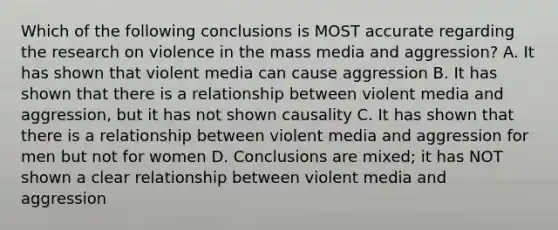 Which of the following conclusions is MOST accurate regarding the research on violence in the mass media and aggression? A. It has shown that violent media can cause aggression B. It has shown that there is a relationship between violent media and aggression, but it has not shown causality C. It has shown that there is a relationship between violent media and aggression for men but not for women D. Conclusions are mixed; it has NOT shown a clear relationship between violent media and aggression