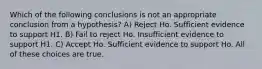 Which of the following conclusions is not an appropriate conclusion from a hypothesis? A) Reject Ho. Sufficient evidence to support H1. B) Fail to reject Ho. Insufficient evidence to support H1. C) Accept Ho. Sufficient evidence to support Ho. All of these choices are true.