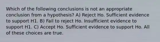 Which of the following conclusions is not an appropriate conclusion from a hypothesis? A) Reject Ho. Sufficient evidence to support H1. B) Fail to reject Ho. Insufficient evidence to support H1. C) Accept Ho. Sufficient evidence to support Ho. All of these choices are true.