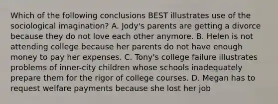 Which of the following conclusions BEST illustrates use of the sociological imagination? A. Jody's parents are getting a divorce because they do not love each other anymore. B. Helen is not attending college because her parents do not have enough money to pay her expenses. C. Tony's college failure illustrates problems of inner-city children whose schools inadequately prepare them for the rigor of college courses. D. Megan has to request welfare payments because she lost her job