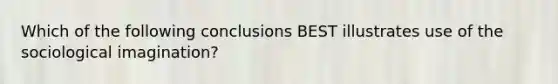 Which of the following conclusions BEST illustrates use of the sociological imagination?