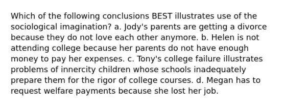 Which of the following conclusions BEST illustrates use of the sociological imagination? a. Jody's parents are getting a divorce because they do not love each other anymore. b. Helen is not attending college because her parents do not have enough money to pay her expenses. c. Tony's college failure illustrates problems of innercity children whose schools inadequately prepare them for the rigor of college courses. d. Megan has to request welfare payments because she lost her job.