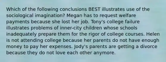 Which of the following conclusions BEST illustrates use of the sociological imagination? Megan has to request welfare payments because she lost her job. Tony's college failure illustrates problems of inner-city children whose schools inadequately prepare them for the rigor of college courses. Helen is not attending college because her parents do not have enough money to pay her expenses. Jody's parents are getting a divorce because they do not love each other anymore.