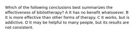 Which of the following conclusions best summarizes the effectiveness of bibliotherapy? A It has no benefit whatsoever. B It is more effective than other forms of therapy. C It works, but is addictive. D It may be helpful to many people, but its results are not consistent.