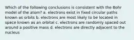 Which of the following conclusions is consistent with the Bohr model of the atom? a. electrons exist in fixed circular paths known as orbits b. electrons are most likely to be located in space known as an orbital c. electrons are randomly spaced out around a positive mass d. electrons are directly adjacent to the nucleus