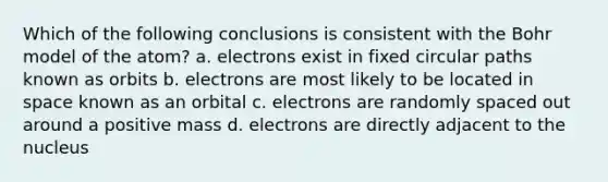 Which of the following conclusions is consistent with the Bohr model of the atom? a. electrons exist in fixed circular paths known as orbits b. electrons are most likely to be located in space known as an orbital c. electrons are randomly spaced out around a positive mass d. electrons are directly adjacent to the nucleus