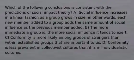 Which of the following conclusions is consistent with the predictions of social impact theory? A) <a href='https://www.questionai.com/knowledge/kO4dMbNCii-social-influence' class='anchor-knowledge'>social influence</a> increases in a linear fashion as a group grows in size; in other words, each new member added to a group adds the same amount of social influence as the previous member added. B) The more immediate a group is, the more social influence it tends to exert. C) Conformity is more likely among groups of strangers than within established groups that are important to us. D) Conformity is less prevalent in collectivist cultures than it is in individualistic cultures.