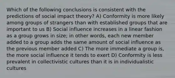 Which of the following conclusions is consistent with the predictions of social impact theory? A) Conformity is more likely among groups of strangers than with established groups that are important to us B) <a href='https://www.questionai.com/knowledge/kO4dMbNCii-social-influence' class='anchor-knowledge'>social influence</a> increases in a linear fashion as a group grows in size; in other words, each new member added to a group adds the same amount of social influence as the previous member added C) The more immediate a group is, the more social influence it tends to exert D) Conformity is less prevalent in collectivistic cultures than it is in individualistic cultures