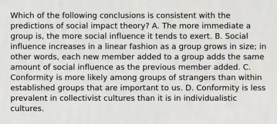 Which of the following conclusions is consistent with the predictions of social impact theory? A. The more immediate a group is, the more social influence it tends to exert. B. Social influence increases in a linear fashion as a group grows in size; in other words, each new member added to a group adds the same amount of social influence as the previous member added. C. Conformity is more likely among groups of strangers than within established groups that are important to us. D. Conformity is less prevalent in collectivist cultures than it is in individualistic cultures.