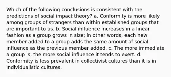 Which of the following conclusions is consistent with the predictions of social impact theory? a. Conformity is more likely among groups of strangers than within established groups that are important to us. b. Social influence increases in a linear fashion as a group grows in size; in other words, each new member added to a group adds the same amount of social influence as the previous member added. c. The more immediate a group is, the more social influence it tends to exert. d. Conformity is less prevalent in collectivist cultures than it is in individualistic cultures.