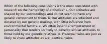 Which of the following conclusions is the most consistent with research on the heritability of attitudes? a. Our attitudes are shaped by our surroundings and do not seem to have any genetic component to them. b. Our attitudes are inherited and dictated by our genetic makeup, with little influence from environmental factors. c. We often inherit a temperament or personality that renders us likely to develop similar attitudes to those held by our genetic relatives. d. Fraternal twins are just as likely to share attitudes as are identical twins.