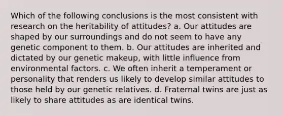 Which of the following conclusions is the most consistent with research on the heritability of attitudes? a. Our attitudes are shaped by our surroundings and do not seem to have any genetic component to them. b. Our attitudes are inherited and dictated by our genetic makeup, with little influence from environmental factors. c. We often inherit a temperament or personality that renders us likely to develop similar attitudes to those held by our genetic relatives. d. Fraternal twins are just as likely to share attitudes as are identical twins.